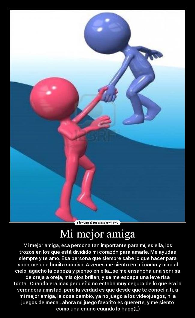 Mi mejor amiga - Mi mejor amiga, esa persona tan importante para mí, es ella, los
trozos en los que está dividido mi corazón para amarle. Me ayudas
siempre y te amo. Esa persona que siempre sabe lo que hacer para
sacarme una bonita sonrisa. A veces me siento en mi cama y mira al
cielo, agacho la cabeza y pienso en ella…se me ensancha una sonrisa
de oreja a oreja, mis ojos brillan, y se me escapa una leve risa
tonta…Cuando era mas pequeño no estaba muy seguro de lo que era la
verdadera amistad, pero la verdad es que desde que te conocí a ti, a
mi mejor amiga, la cosa cambio, ya no juego a los videojuegos, ni a
juegos de mesa…ahora mi juego favorito es quererte, y me siento
como una enano cuando lo hago(L)