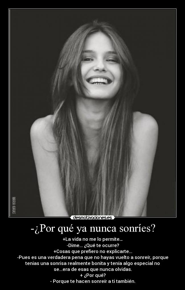 -¿Por qué ya nunca sonríes? - +La vida no me lo permite…
-Dime... ¿Qué te ocurre?
+Cosas que prefiero no explicarte...
-Pues es una verdadera pena que no hayas vuelto a sonreír, porque
tenias una sonrisa realmente bonita y tenía algo especial no
se...era de esas que nunca olvidas.
+ ¿Por qué?
- Porque te hacen sonreír a ti también.