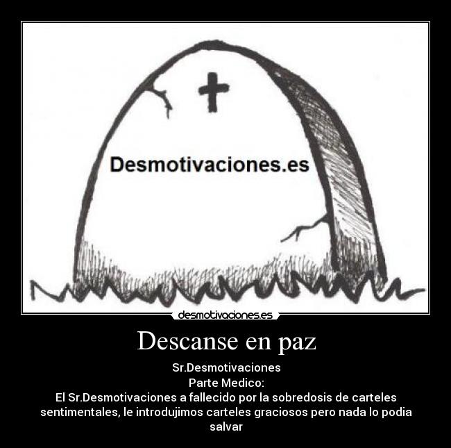 Descanse en paz - Sr.Desmotivaciones
Parte Medico:
El Sr.Desmotivaciones a fallecido por la sobredosis de carteles
sentimentales, le introdujimos carteles graciosos pero nada lo podia
salvar