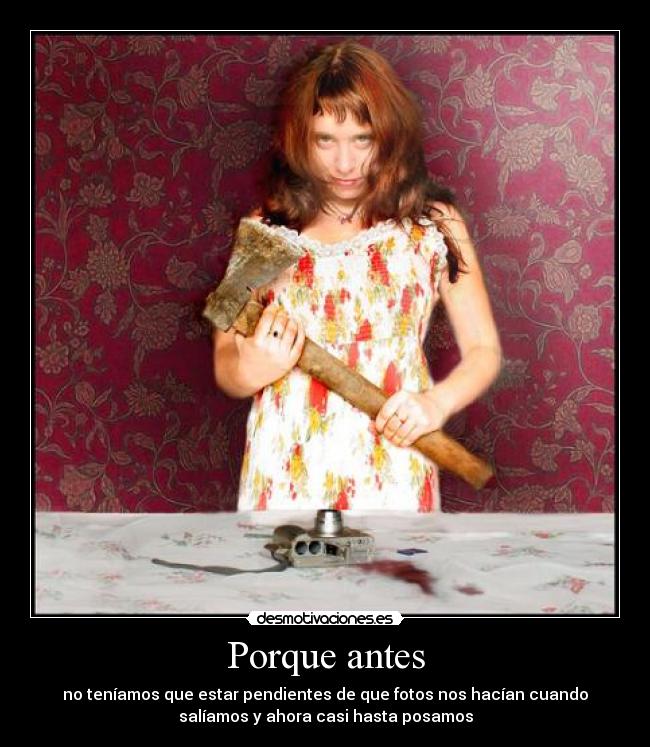 Porque antes - no teníamos que estar pendientes de que fotos nos hacían cuando
salíamos y ahora casi hasta posamos