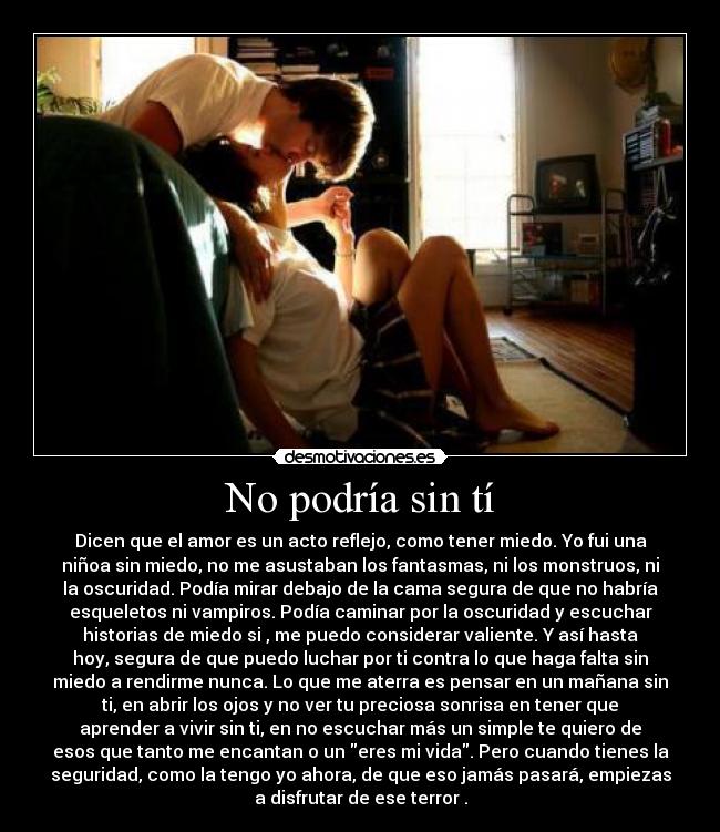 No podría sin tí - Dicen que el amor es un acto reflejo, como tener miedo. Yo fui una
niñoa sin miedo, no me asustaban los fantasmas, ni los monstruos, ni
la oscuridad. Podía mirar debajo de la cama segura de que no habría
esqueletos ni vampiros. Podía caminar por la oscuridad y escuchar
historias de miedo si , me puedo considerar valiente. Y así hasta
hoy, segura de que puedo luchar por ti contra lo que haga falta sin
miedo a rendirme nunca. Lo que me aterra es pensar en un mañana sin
ti, en abrir los ojos y no ver tu preciosa sonrisa en tener que
aprender a vivir sin ti, en no escuchar más un simple te quiero de
esos que tanto me encantan o un eres mi vida. Pero cuando tienes la
seguridad, como la tengo yo ahora, de que eso jamás pasará, empiezas
a disfrutar de ese terror .