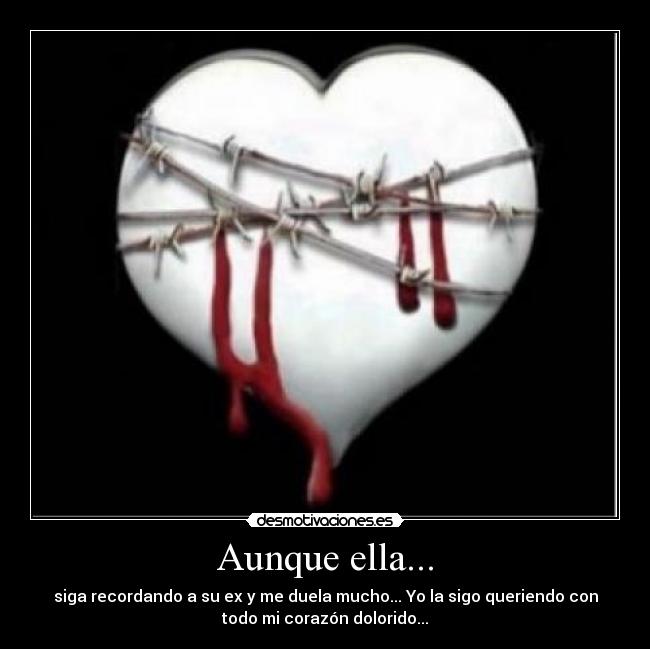 Aunque ella... - siga recordando a su ex y me duela mucho... Yo la sigo queriendo con
todo mi corazón dolorido...