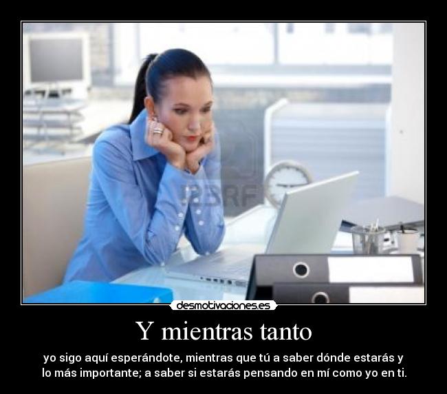 Y mientras tanto - yo sigo aquí esperándote, mientras que tú a saber dónde estarás y
lo más importante; a saber si estarás pensando en mí como yo en ti.