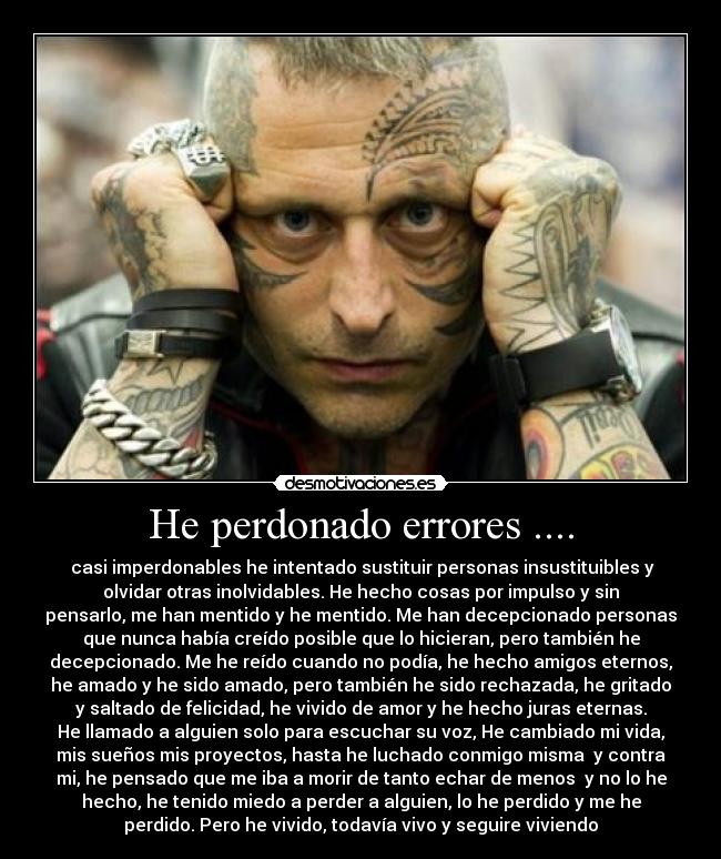 He perdonado errores .... -  casi imperdonables he intentado sustituir personas insustituibles y
olvidar otras inolvidables. He hecho cosas por impulso y sin
pensarlo, me han mentido y he mentido. Me han decepcionado personas
que nunca había creído posible que lo hicieran, pero también he
decepcionado. Me he reído cuando no podía, he hecho amigos eternos,
he amado y he sido amado, pero también he sido rechazada, he gritado
y saltado de felicidad, he vivido de amor y he hecho juras eternas.
He llamado a alguien solo para escuchar su voz, He cambiado mi vida,
mis sueños mis proyectos, hasta he luchado conmigo misma  y contra
mi, he pensado que me iba a morir de tanto echar de menos  y no lo he
hecho, he tenido miedo a perder a alguien, lo he perdido y me he
perdido. Pero he vivido, todavía vivo y seguire viviendo