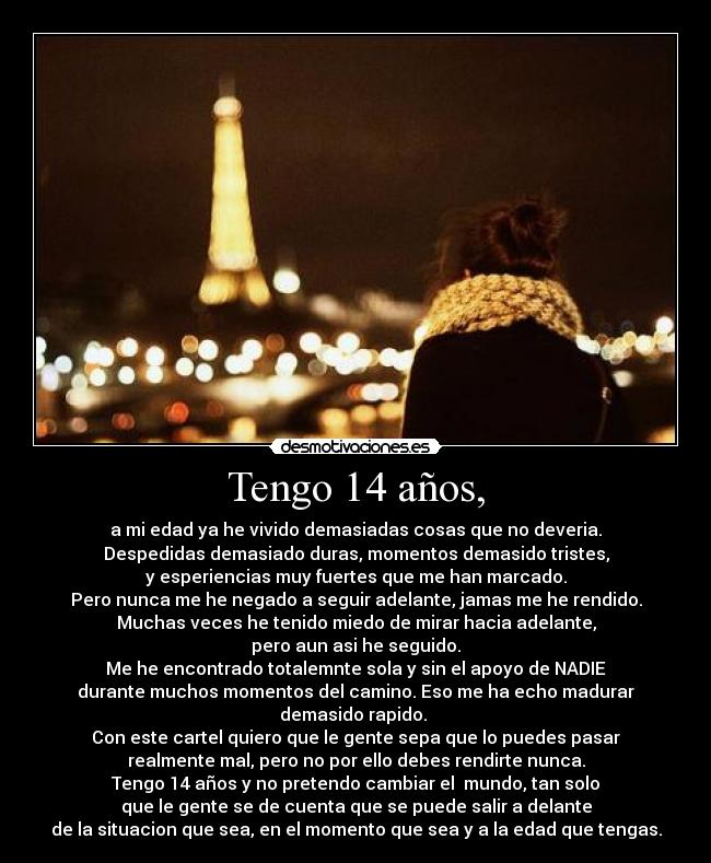 Tengo 14 años, - a mi edad ya he vivido demasiadas cosas que no deveria.
Despedidas demasiado duras, momentos demasido tristes,
y esperiencias muy fuertes que me han marcado.
Pero nunca me he negado a seguir adelante, jamas me he rendido.
Muchas veces he tenido miedo de mirar hacia adelante,
pero aun asi he seguido.
Me he encontrado totalemnte sola y sin el apoyo de NADIE
durante muchos momentos del camino. Eso me ha echo madurar
demasido rapido. 
Con este cartel quiero que le gente sepa que lo puedes pasar
realmente mal, pero no por ello debes rendirte nunca.
Tengo 14 años y no pretendo cambiar el  mundo, tan solo
que le gente se de cuenta que se puede salir a delante
de la situacion que sea, en el momento que sea y a la edad que tengas.