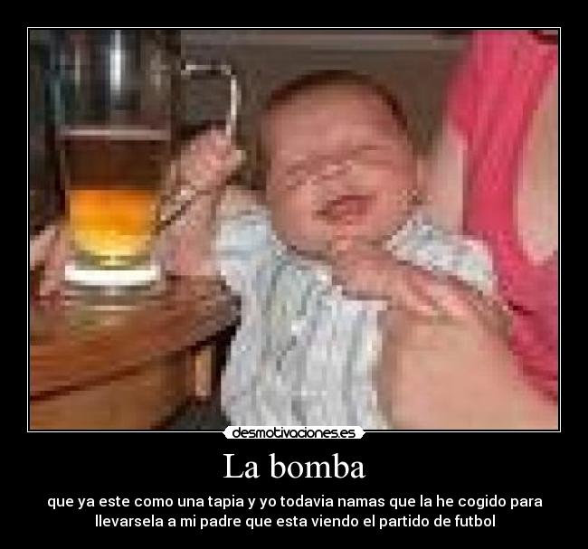 La bomba - que ya este como una tapia y yo todavia namas que la he cogido para
llevarsela a mi padre que esta viendo el partido de futbol