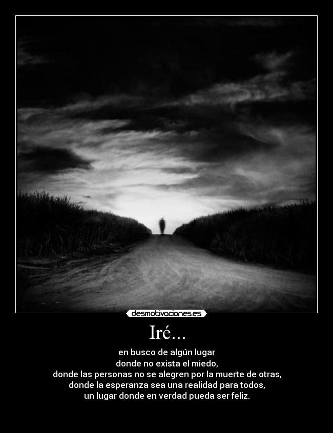 Iré... - en busco de algún lugar
donde no exista el miedo,
donde las personas no se alegren por la muerte de otras,
donde la esperanza sea una realidad para todos,
un lugar donde en verdad pueda ser feliz.
 
