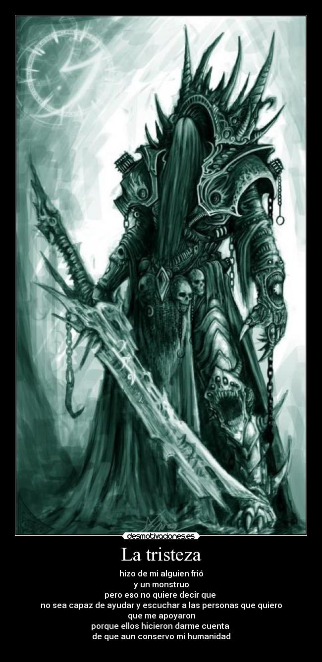 La tristeza - hizo de mi alguien frió
y un monstruo
pero eso no quiere decir que
no sea capaz de ayudar y escuchar a las personas que quiero
que me apoyaron
porque ellos hicieron darme cuenta
de que aun conservo mi humanidad