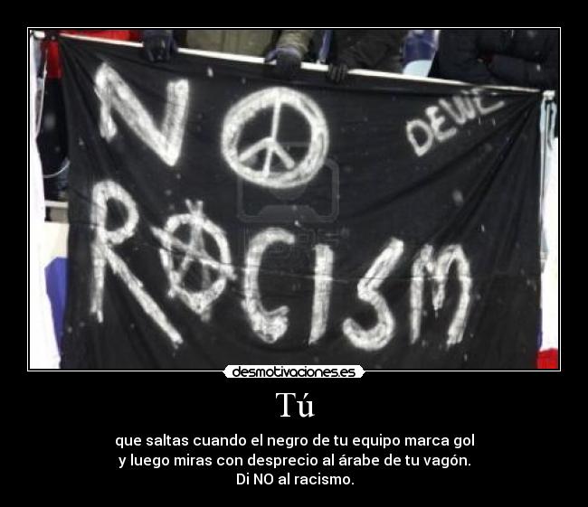 Tú - que saltas cuando el negro de tu equipo marca gol
y luego miras con desprecio al árabe de tu vagón.
Di NO al racismo.