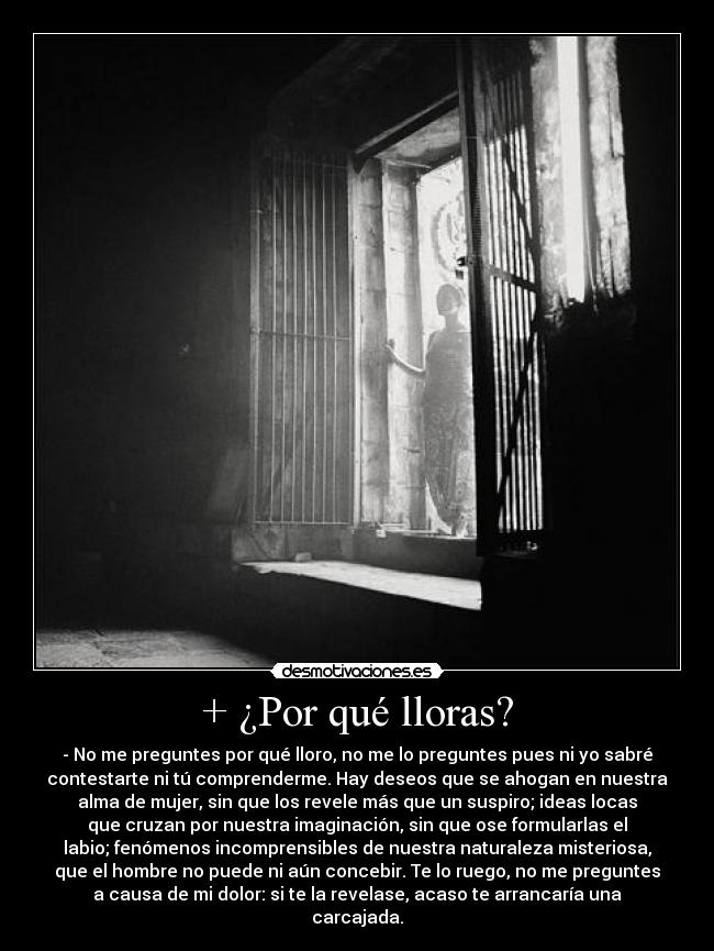 + ¿Por qué lloras? - - No me preguntes por qué lloro, no me lo preguntes pues ni yo sabré
contestarte ni tú comprenderme. Hay deseos que se ahogan en nuestra
alma de mujer, sin que los revele más que un suspiro; ideas locas
que cruzan por nuestra imaginación, sin que ose formularlas el
labio; fenómenos incomprensibles de nuestra naturaleza misteriosa,
que el hombre no puede ni aún concebir. Te lo ruego, no me preguntes
a causa de mi dolor: si te la revelase, acaso te arrancaría una
carcajada.