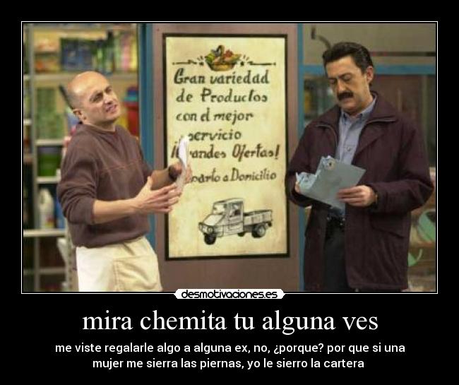 mira chemita tu alguna ves - me viste regalarle algo a alguna ex, no, ¿porque? por que si una
mujer me sierra las piernas, yo le sierro la cartera