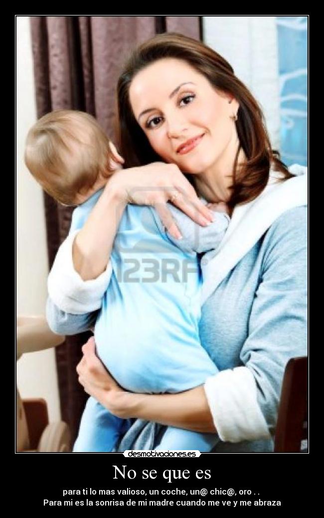 No se que es - para ti lo mas valioso, un coche, un@ chic@, oro . . 
Para mi es la sonrisa de mi madre cuando me ve y me abraza