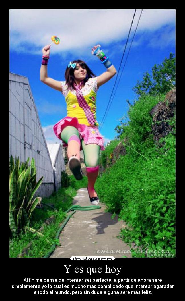 Y es que hoy - Al fin me canse de intentar ser perfecta, a partir de ahora sere
simplemente yo lo cual es mucho más complicado que intentar agaradar
a todo el mundo, pero sin duda alguna sere más feliz.