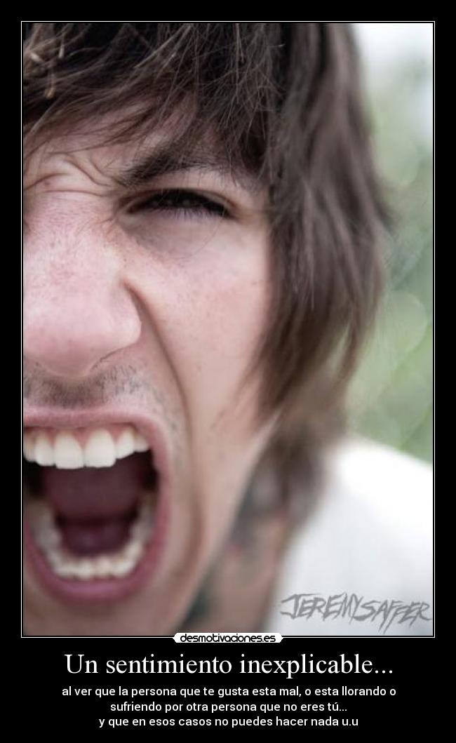Un sentimiento inexplicable... - al ver que la persona que te gusta esta mal, o esta llorando o
sufriendo por otra persona que no eres tú...
y que en esos casos no puedes hacer nada u.u