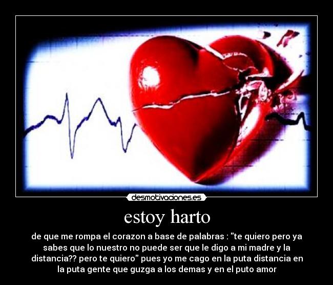 estoy harto - de que me rompa el corazon a base de palabras : te quiero pero ya
sabes que lo nuestro no puede ser que le digo a mi madre y la
distancia?? pero te quiero pues yo me cago en la puta distancia en
la puta gente que guzga a los demas y en el puto amor