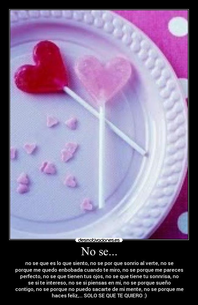 No se... - no se que es lo que siento, no se por que sonrio al verte, no se
porque me quedo enbobada cuando te miro, no se porque me pareces
perfecto, no se que tienen tus ojos, no se que tiene tu sonnrisa, no
se si te intereso, no se si piensas en mi, no se porque sueño
contigo, no se porque no puedo sacarte de mi mente, no se porque me
haces feliz,... SOLO SE QUE TE QUIERO :)