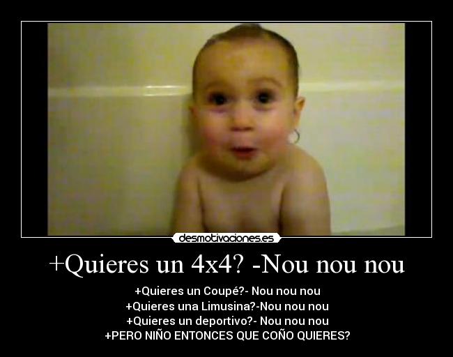 +Quieres un 4x4? -Nou nou nou - +Quieres un Coupé?- Nou nou nou
+Quieres una Limusina?-Nou nou nou
+Quieres un deportivo?- Nou nou nou
+PERO NIÑO ENTONCES QUE COÑO QUIERES?