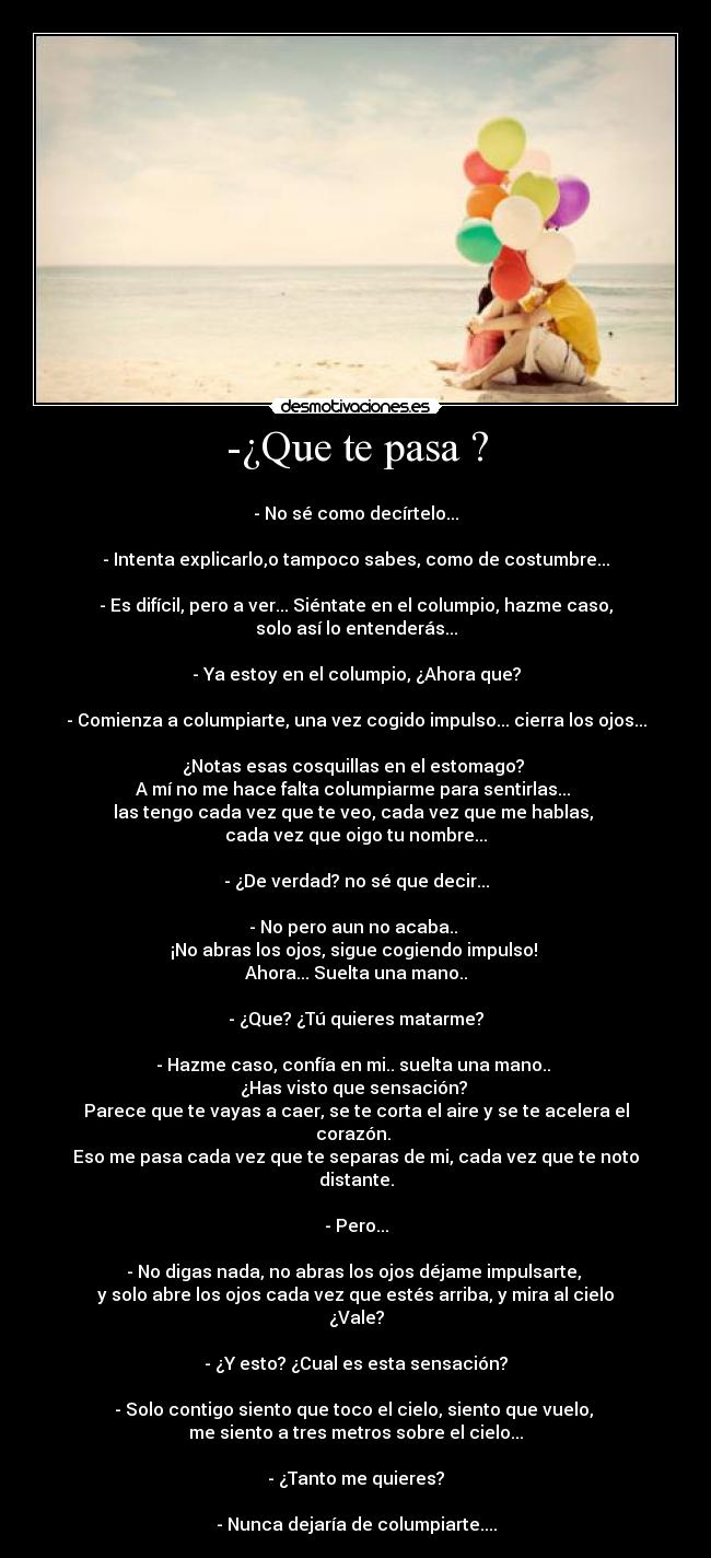 -¿Que te pasa ? -
- No sé como decírtelo...
- Intenta explicarlo,o tampoco sabes, como de costumbre...
- Es difícil, pero a ver... Siéntate en el columpio, hazme caso, solo así lo entenderás...
- Ya estoy en el columpio, ¿Ahora que?
- Comienza a columpiarte, una vez cogido impulso... cierra los ojos...
¿Notas esas cosquillas en el estomago?
A mí no me hace falta columpiarme para sentirlas...
las tengo cada vez que te veo, cada vez que me hablas,
cada vez que oigo tu nombre...
- ¿De verdad? no sé que decir...
- No pero aun no acaba..
¡No abras los ojos, sigue cogiendo impulso!
Ahora... Suelta una mano..
- ¿Que? ¿Tú quieres matarme?
- Hazme caso, confía en mi.. suelta una mano..
¿Has visto que sensación?
Parece que te vayas a caer, se te corta el aire y se te acelera el corazón.
Eso me pasa cada vez que te separas de mi, cada vez que te noto distante.
- Pero...
- No digas nada, no abras los ojos déjame impulsarte,
y solo abre los ojos cada vez que estés arriba, y mira al cielo ¿Vale?
- ¿Y esto? ¿Cual es esta sensación?
- Solo contigo siento que toco el cielo, siento que vuelo,
me siento a tres metros sobre el cielo...
- ¿Tanto me quieres?
- Nunca dejaría de columpiarte....