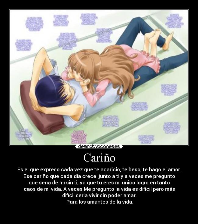 Cariño - Es el que expreso cada vez que te acaricio, te beso, te hago el amor.
Ese cariño que cada día crece junto a ti y a veces me pregunto
qué sería de mí sin ti, ya que tu eres mi único logro en tanto
caos de mi vida. A veces Me pregunto la vida es difícil pero más
difícil seria vivir sin poder amar.
Para los amantes de la vida.