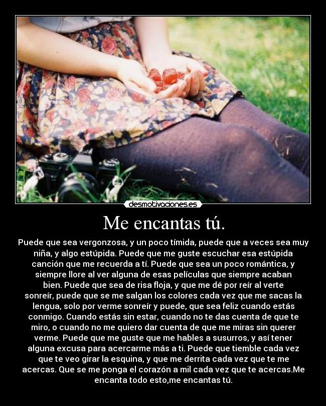 Me encantas tú. - Puede que sea vergonzosa, y un poco tímida, puede que a veces sea muy
niña, y algo estúpida. Puede que me guste escuchar esa estúpida
canción que me recuerda a tí. Puede que sea un poco romántica, y
siempre llore al ver alguna de esas películas que siempre acaban
bien. Puede que sea de risa floja, y que me dé por reír al verte
sonreír, puede que se me salgan los colores cada vez que me sacas la
lengua, solo por verme sonreír y puede, que sea feliz cuando estás
conmigo. Cuando estás sin estar, cuando no te das cuenta de que te
miro, o cuando no me quiero dar cuenta de que me miras sin querer
verme. Puede que me guste que me hables a susurros, y así tener
alguna excusa para acercarme más a ti. Puede que tiemble cada vez
que te veo girar la esquina, y que me derrita cada vez que te me
acercas. Que se me ponga el corazón a mil cada vez que te acercas.Me
encanta todo esto,me encantas tú.