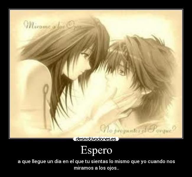 Espero - a que llegue un dia en el que tu sientas lo mismo que yo cuando nos
miramos a los ojos..