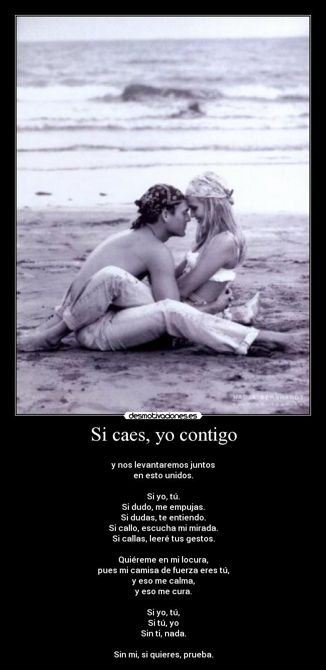 Si caes, yo contigo -
y nos levantaremos juntos
en esto unidos.
Si yo, tú.
Si dudo, me empujas.
Si dudas, te entiendo.
Si callo, escucha mi mirada.
Si callas, leeré tus gestos.
Quiéreme en mi locura,
pues mi camisa de fuerza eres tú,
y eso me calma,
y eso me cura.
Si yo, tú,
Si tú, yo
Sin ti, nada.
Sin mi, si quieres, prueba.
