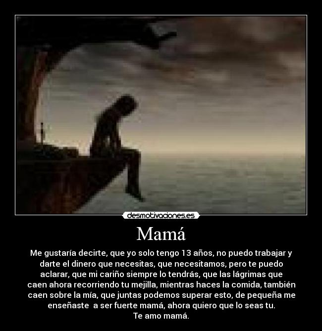 Mamá - Me gustaría decirte, que yo solo tengo 13 años, no puedo trabajar y
darte el dinero que necesitas, que necesitamos, pero te puedo
aclarar, que mi cariño siempre lo tendrás, que las lágrimas que
caen ahora recorriendo tu mejilla, mientras haces la comida, también
caen sobre la mía, que juntas podemos superar esto, de pequeña me
enseñaste a ser fuerte mamá, ahora quiero que lo seas tu.
Te amo mamá.
