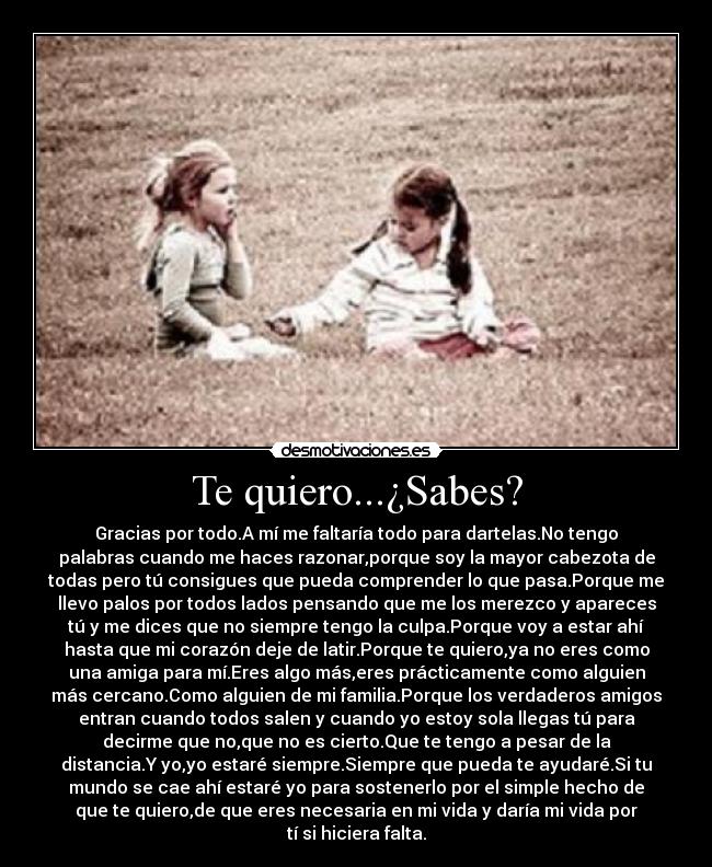 Te quiero...¿Sabes? - Gracias por todo.A mí me faltaría todo para dartelas.No tengo
palabras cuando me haces razonar,porque soy la mayor cabezota de
todas pero tú consigues que pueda comprender lo que pasa.Porque me
llevo palos por todos lados pensando que me los merezco y apareces
tú y me dices que no siempre tengo la culpa.Porque voy a estar ahí
hasta que mi corazón deje de latir.Porque te quiero,ya no eres como
una amiga para mí.Eres algo más,eres prácticamente como alguien
más cercano.Como alguien de mi familia.Porque los verdaderos amigos
entran cuando todos salen y cuando yo estoy sola llegas tú para
decirme que no,que no es cierto.Que te tengo a pesar de la
distancia.Y yo,yo estaré siempre.Siempre que pueda te ayudaré.Si tu
mundo se cae ahí estaré yo para sostenerlo por el simple hecho de
que te quiero,de que eres necesaria en mi vida y daría mi vida por
tí si hiciera falta.