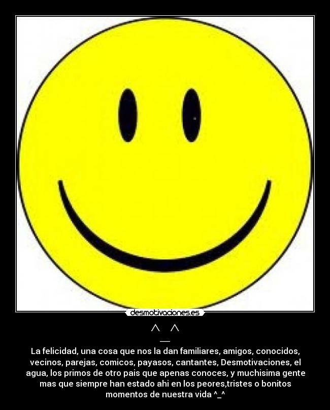 ^_^ - La felicidad, una cosa que nos la dan familiares, amigos, conocidos,
vecinos, parejas, comicos, payasos, cantantes, Desmotivaciones, el
agua, los primos de otro pais que apenas conoces, y muchisima gente
mas que siempre han estado ahi en los peores,tristes o bonitos
momentos de nuestra vida ^_^