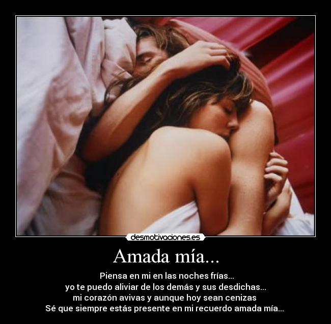 Amada mía... - Piensa en mi en las noches frías...
yo te puedo aliviar de los demás y sus desdichas...
mi corazón avivas y aunque hoy sean cenizas
Sé que siempre estás presente en mi recuerdo amada mía...