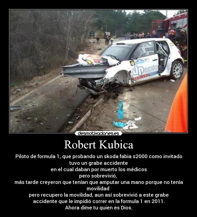 Robert Kubica - Piloto de formula 1, que probando un skoda fabia s2000 como invitado
tuvo un grabe accidente
en el cual daban por muerto los médicos
pero sobrevivió, 
más tarde creyeron que tenían que amputar una mano porque no tenía
movilidad 
pero recupero la movilidad, aun así sobrevivió a este grabe
accidente que le impidió correr en la formula 1 en 2011.
Ahora dime tu quien es Dios.