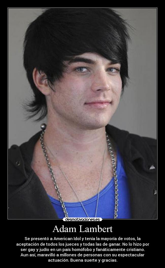 Adam Lambert - Se presentó a American Idol y tenía la mayoría de votos, la
aceptación de todos los jueces y todas las de ganar. No lo hizo por
ser gay y judío en un país homófobo y fanáticamente cristiano.
Aun así, maravilló a millones de personas con su espectacular
actuación. Buena suerte y gracias.
