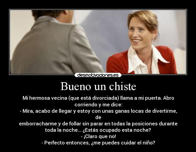 Bueno un chiste - Mi hermosa vecina (que está divorciada) llama a mi puerta. Abro
corriendo y me dice:
- Mira, acabo de llegar y estoy con unas ganas locas de divertirme,
de
emborracharme y de follar sin parar en todas la posiciones durante
toda la noche... ¿Estás ocupado esta noche?
- ¡Claro que no!
- Perfecto entonces, ¿me puedes cuidar el niño?