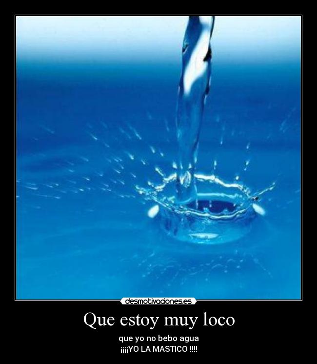 Que estoy muy loco - que yo no bebo agua
¡¡¡¡YO LA MASTICO !!!!