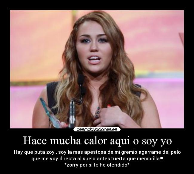 Hace mucha calor aqui o soy yo - Hay que puta zoy , soy la mas apestosa de mi gremio agarrame del pelo
que me voy directa al suelo antes tuerta que membrilla!!!
*zorry por si te he ofendido*