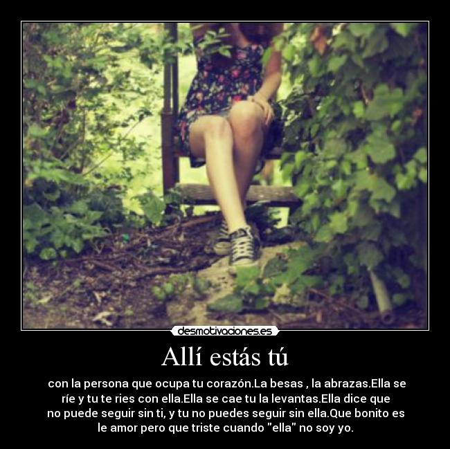 Allí estás tú -  con la persona que ocupa tu corazón.La besas , la abrazas.Ella se
ríe y tu te ries con ella.Ella se cae tu la levantas.Ella dice que
no puede seguir sin ti, y tu no puedes seguir sin ella.Que bonito es
le amor pero que triste cuando ella no soy yo.