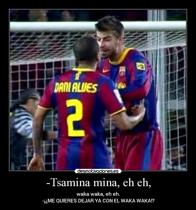 -Tsamina mina, eh eh, - waka waka, eh eh.
-¡¿ME QUIERES DEJAR YA CON EL WAKA WAKA!?