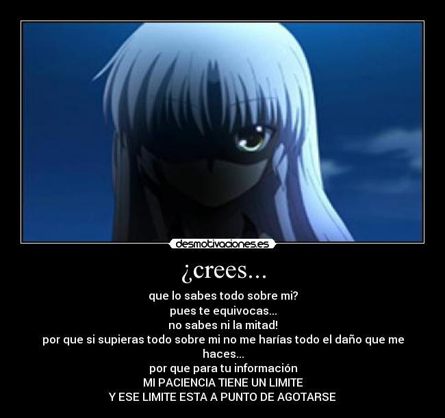 ¿crees... - que lo sabes todo sobre mi?
pues te equivocas...
no sabes ni la mitad!
por que si supieras todo sobre mi no me harías todo el daño que me haces...
por que para tu información
MI PACIENCIA TIENE UN LIMITE
Y ESE LIMITE ESTA A PUNTO DE AGOTARSE