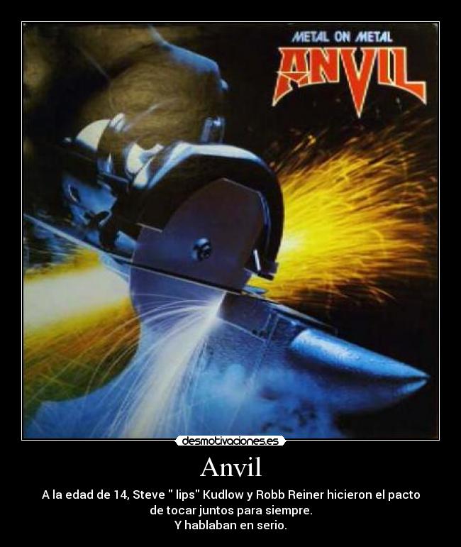 Anvil - A la edad de 14, Steve lips Kudlow y Robb Reiner hicieron el pacto
de tocar juntos para siempre.
Y hablaban en serio.