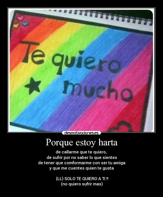 Porque estoy harta - de callarme que te quiero,
de sufrir por no saber lo que sientes
de tener que comformarme con ser tu amiga
y que me cuentes quien te gusta
(LL) SOLO TE QUIERO A TI !!
(no quiero sufrir mas)
