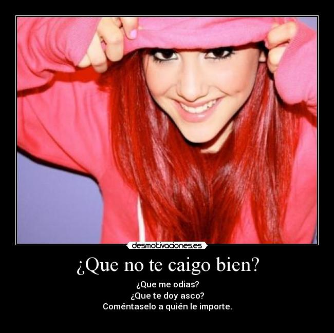 ¿Que no te caigo bien? - ¿Que me odias?
¿Que te doy asco?
Coméntaselo a quién le importe.