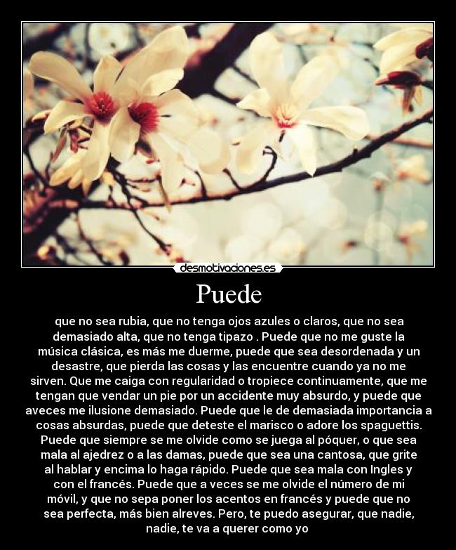 Puede - que no sea rubia, que no tenga ojos azules o claros, que no sea
demasiado alta, que no tenga tipazo . Puede que no me guste la
música clásica, es más me duerme, puede que sea desordenada y un
desastre, que pierda las cosas y las encuentre cuando ya no me
sirven. Que me caiga con regularidad o tropiece continuamente, que me
tengan que vendar un pie por un accidente muy absurdo, y puede que
aveces me ilusione demasiado. Puede que le de demasiada importancia a
cosas absurdas, puede que deteste el marisco o adore los spaguettis.
Puede que siempre se me olvide como se juega al póquer, o que sea
mala al ajedrez o a las damas, puede que sea una cantosa, que grite
al hablar y encima lo haga rápido. Puede que sea mala con Ingles y
con el francés. Puede que a veces se me olvide el número de mi
móvil, y que no sepa poner los acentos en francés y puede que no
sea perfecta, más bien alreves. Pero, te puedo asegurar, que nadie,
nadie, te va a querer como yo
