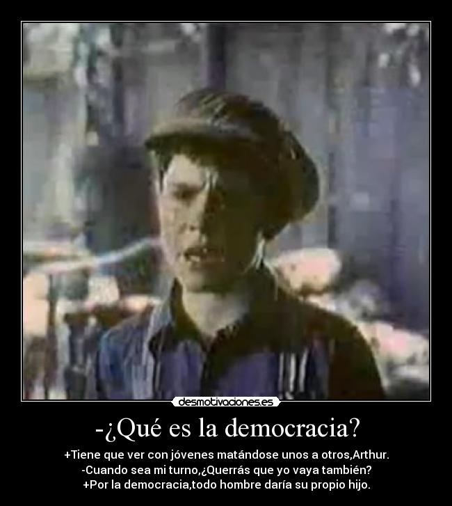 -¿Qué es la democracia? - +Tiene que ver con jóvenes matándose unos a otros,Arthur.
-Cuando sea mi turno,¿Querrás que yo vaya también?
+Por la democracia,todo hombre daría su propio hijo.