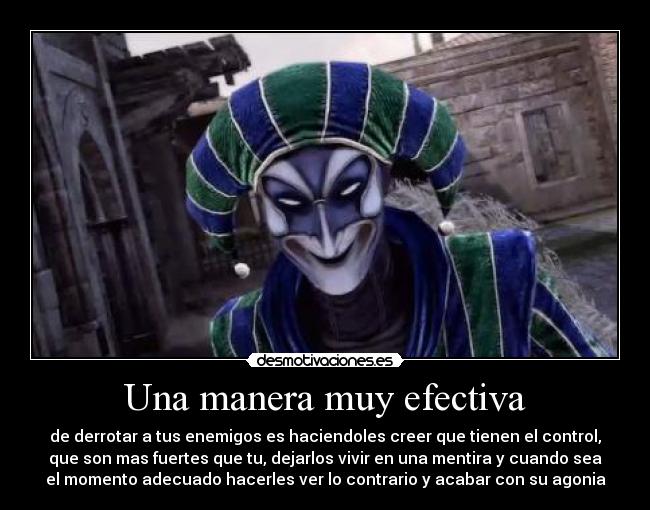 Una manera muy efectiva - de derrotar a tus enemigos es haciendoles creer que tienen el control,
que son mas fuertes que tu, dejarlos vivir en una mentira y cuando sea
el momento adecuado hacerles ver lo contrario y acabar con su agonia