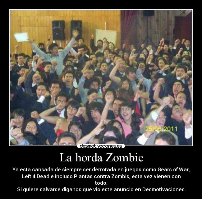 La horda Zombie - Ya esta cansada de siempre ser derrotada en juegos como Gears of War,
Left 4 Dead e incluso Plantas contra Zombis, esta vez vienen con
todo.
Si quiere salvarse diganos que vio este anuncio en Desmotivaciones.