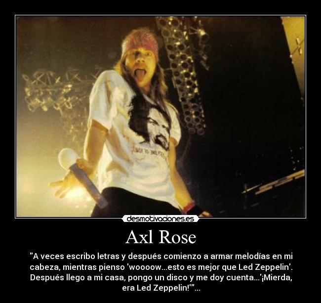 Axl Rose - A veces escribo letras y después comienzo a armar melodías en mi
cabeza, mientras pienso woooow...esto es mejor que Led Zeppelin.
Después llego a mi casa, pongo un disco y me doy cuenta...¡Mierda,
era Led Zeppelin!...