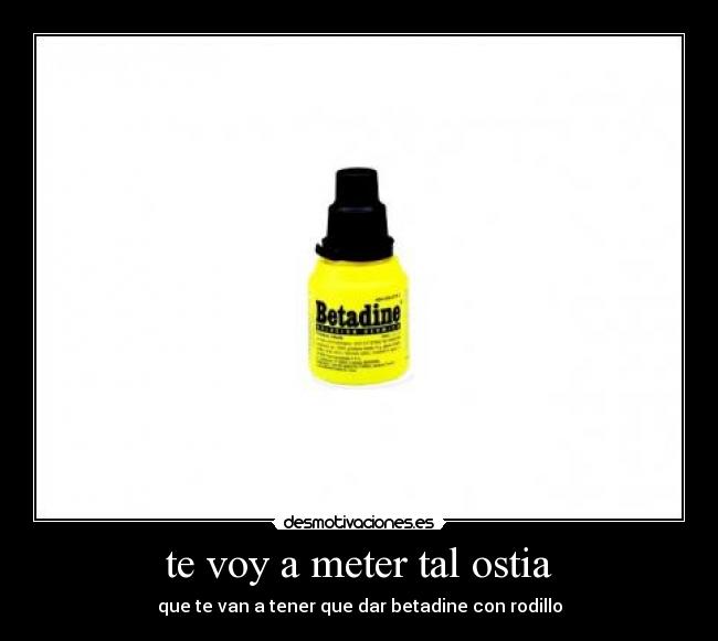 te voy a meter tal ostia - que te van a tener que dar betadine con rodillo