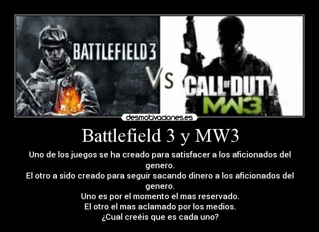 Battlefield 3 y MW3 - Uno de los juegos se ha creado para satisfacer a los aficionados del genero.
El otro a sido creado para seguir sacando dinero a los aficionados del genero.
Uno es por el momento el mas reservado.
El otro el mas aclamado por los medios.
¿Cual creéis que es cada uno?