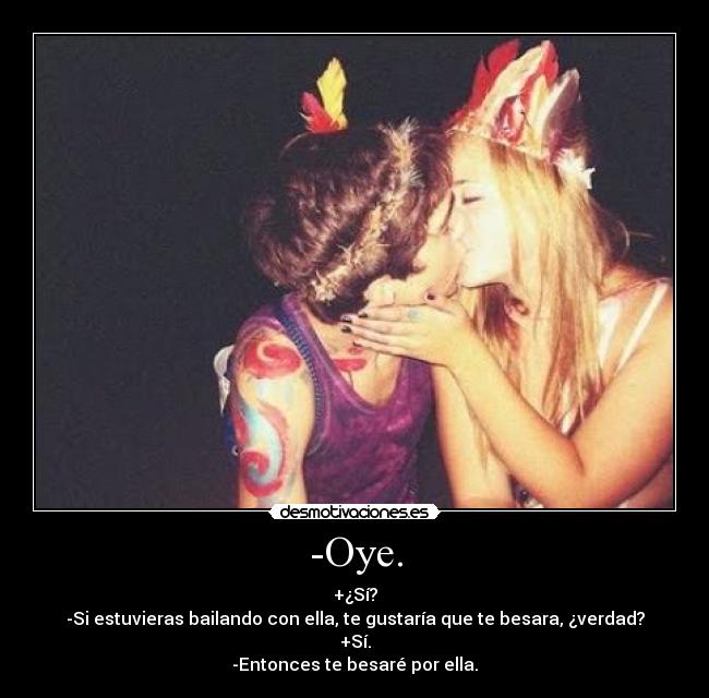-Oye. - +¿Sí?
-Si estuvieras bailando con ella, te gustaría que te besara, ¿verdad?
+Sí.
-Entonces te besaré por ella.