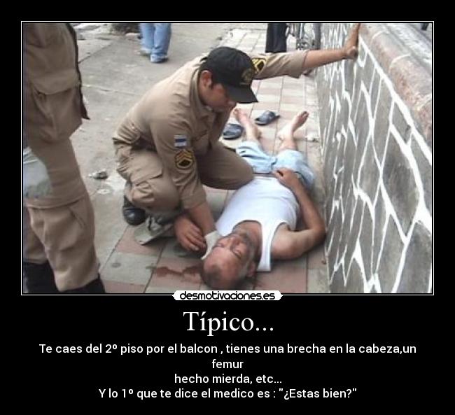 Típico... - Te caes del 2º piso por el balcon , tienes una brecha en la cabeza,un femur
hecho mierda, etc...
Y lo 1º que te dice el medico es : ¿Estas bien?